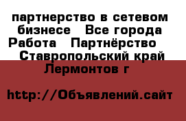 партнерство в сетевом бизнесе - Все города Работа » Партнёрство   . Ставропольский край,Лермонтов г.